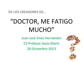 DE LOS CREADORES DE… 
“DOCTOR, ME FATIGO 
MUCHO” 
Juan José Vives Hernández 
CS Profesor Jesús Marín 
20-Diciembre-2013 
 