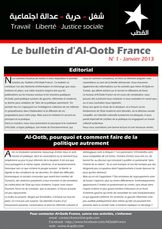 Travail - Liberté - Justice sociale

Le bulletin d'Al-Qotb France
N

Editorial
OUS

sommes heureux de mettre à votre disposition le premier

numéro du "bulletin d'Al-Qotb France". Ce bulletin va

constituer l'un des éléments d'information et d'échange que nous
mettons en place, aux côtés d'autres moyens tels que les

publications sur les réseaux sociaux et les réunions publiques.

Al-Qotb, parti politique tunisien de gauche, réformiste et moderne,
se donne pour ambition de "faire de la politique autrement". En

premier lieu en s'appuyant sur l'intelligence collective de ses militants
et sympathisants dans l'élaboration et la diffusion de ses

propositions pour notre pays. Mais aussi en mettant en accord ses
principes et sa pratique.

Dans ce numéro, nous vous présentons le pourquoi et le comment
d'Al-Qotb, sa ligne politique, son mode de fonctionnement, qui,

A

N° 1 - Janvier 2013

nous en sommes convaincus, en font un élément singulier mais
rassembleur au sein de la famille démocrate. Vous trouverez

également des informations sur les activités que mène Al-Qotb en
Tunisie, qui allient actions sur le terrain et réflexions de fond.

Le bureau d'Al-Qotb France est en cours de constitution, vous

pouvez dès à présent nous contacter si vous souhaitez en savoir plus
ou si vous souhaitez nous rejoindre.

Deux ans après la chute de la dictature, et à l'heure où les

fondements de l'Etat moderne sont ébranlés, où la détresse sociale
s'amplifie, où l’identité culturelle tunisienne est attaquée, il nous

paraît impératif de (re)faire de la politique en engageant un travail
collectif audacieux.

Nous vous souhaitons une bonne lecture et une heureuse année.

Al-Qotb, pourquoi et comment faire de la
politique autrement

PRÈS

la révolution tunisienne, beaucoup d’entre nous se sont

investis en politique, dans les associations ou se tiennent tout

simplement au jour le jour informés de la situation. Il est vrai que

nous partageons le même espoir, immense, d’un bouleversement
historique vers ce que réclame le peuple tunisien : la liberté, la

dignité et des conditions de vie décentes. En dépit des difficultés
économiques et sociales croissantes que vivent bon nombre de

Tunisiens, des violences perpétrées à leur encontre et des tentatives
de confiscation de l’Etat qui nous révoltent, l’espoir reste vivace.

Pourtant, force est de constater, que la situation, à l’heure actuelle,
est peu réjouissante.

La troïka au pouvoir, dirigée par Ennahdha, a échoué sur tous les
plans. Ce n’est pas une surprise. Qu’attendre d’autre d’un

mouvement passéiste, conservateur et dont les référents culturels et

idéologiques sont si étriqués ? "Les partenaires" d’Ennahdha sont
aussi comptables de cet échec. Certains d’entre nous ont cru, de

bonne foi, au discours qui consistait à justifier ce partenariat "dans

l’intérêt de la nation". Ils se sont trompés et ont été trompés par des
dirigeants peu scrupuleux dont l’opportunisme à toute épreuve ne
peut qu’être dénoncé.

Mais où en est l’opposition ? Des tentatives de regroupement voire

de fusion s’opèrent, plus ou moins difficilement. Schématiquement,
apparaissent 2 entités se positionnant au centre, sans doute dans
l’espoir d’attirer le plus grand nombre d’électeurs et un front

d’extrême gauche qui tente de rassembler les voix révolutionnaires
et qui apparaît cohérent. En revanche, la gauche réformiste reste
peu audible politiquement alors même qu’elle est pourtant très

présente dans la société civile. Comment expliquer ce décalage ?

Pour contacter Al-Qotb France, suivre nos activités, s'informer
email : contact.france@al-qotb.com
Facebook : http://www.facebook.com/AlQotbFrance
web : www.al-qotb.com

 