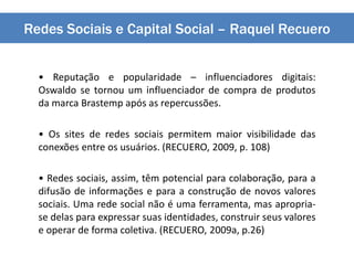 Redes Sociais e Capital Social – Raquel Recuero
• Reputação e popularidade – influenciadores digitais:
Oswaldo se tornou um influenciador de compra de produtos
da marca Brastemp após as repercussões.
• Os sites de redes sociais permitem maior visibilidade das
conexões entre os usuários. (RECUERO, 2009, p. 108)
• Redes sociais, assim, têm potencial para colaboração, para a
difusão de informações e para a construção de novos valores
sociais. Uma rede social não é uma ferramenta, mas apropria-
se delas para expressar suas identidades, construir seus valores
e operar de forma coletiva. (RECUERO, 2009a, p.26)
 