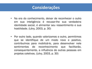 • Na era do conhecimento, deixar de reconhecer o outro
em sua inteligência é recusar-lhe sua verdadeira
identidade social, é alimentar seu ressentimento e sua
hostilidade. (Lévy, 2003, p. 30)
• Por outro lado, quando valorizamos o outro, permitimos
que se identifique de um modo novo e positivo,
contribuímos para mobilizá-lo, para desenvolver nele
sentimentos de reconhecimento que facilitarão,
consequentemente, a influência de outras pessoas em
projetos coletivos. (Lévy, 2003, p. 30)
Considerações
 