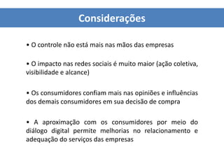Considerações
• O controle não está mais nas mãos das empresas
• O impacto nas redes sociais é muito maior (ação coletiva,
visibilidade e alcance)
• Os consumidores confiam mais nas opiniões e influências
dos demais consumidores em sua decisão de compra
• A aproximação com os consumidores por meio do
diálogo digital permite melhorias no relacionamento e
adequação do serviços das empresas
 