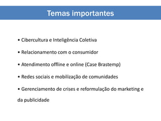 Temas importantes
• Cibercultura e Inteligência Coletiva
• Relacionamento com o consumidor
• Atendimento offline e online (Case Brastemp)
• Redes sociais e mobilização de comunidades
• Gerenciamento de crises e reformulação do marketing e
da publicidade
 