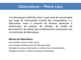 Cibercultura – Pierre Lévy
• O ciberespaço é definido como o novo meio de comunicação
que surge da interconexão mundial dos computadores e a
cibercultura como o conjunto de técnicas (materiais e
intelectuais), de práticas, de atitudes, de modos de
pensamento e de valores que se desenvolvem juntamente com
o crescimento do ciberespaço.
Marcas da Cibercultura:
Comunidades virtuais e redes sociais;
Comunicação multidirecional, de todos para todos;
Variedade de acesso a informação e conexão entre o mundo inteiro;
Inteligência Coletiva – filtros do excesso de informação.
 