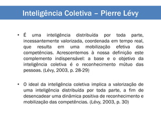 Inteligência Coletiva – Pierre Lévy
• É uma inteligência distribuída por toda parte,
incessantemente valorizada, coordenada em tempo real,
que resulta em uma mobilização efetiva das
competências. Acrescentemos à nossa definição este
complemento indispensável: a base e o objetivo da
inteligência coletiva é o reconhecimento mútuo das
pessoas. (Lévy, 2003, p. 28-29)
• O ideal da inteligência coletiva implica a valorização de
uma inteligência distribuída por toda parte, a fim de
desencadear uma dinâmica positiva de reconhecimento e
mobilização das competências. (Lévy, 2003, p. 30)
 