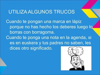 UTILIZA ALGUNOS TRUCOS
Cuando te pongan una marca en lápiz
porque no has hecho los deberes luego lo
borras con borragoma.
Cuando te ponga una nota en la agenda, si
es en euskera y tus padres no saben, les
dices otro significado.
 