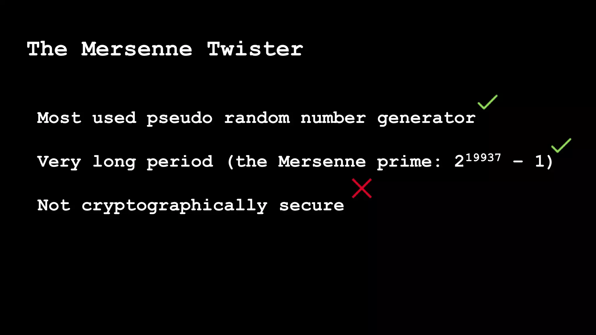 Most used pseudo random number generator
Very long period (the Mersenne prime: 219937 − 1)
Not cryptographically secure
The Mersenne Twister
 
