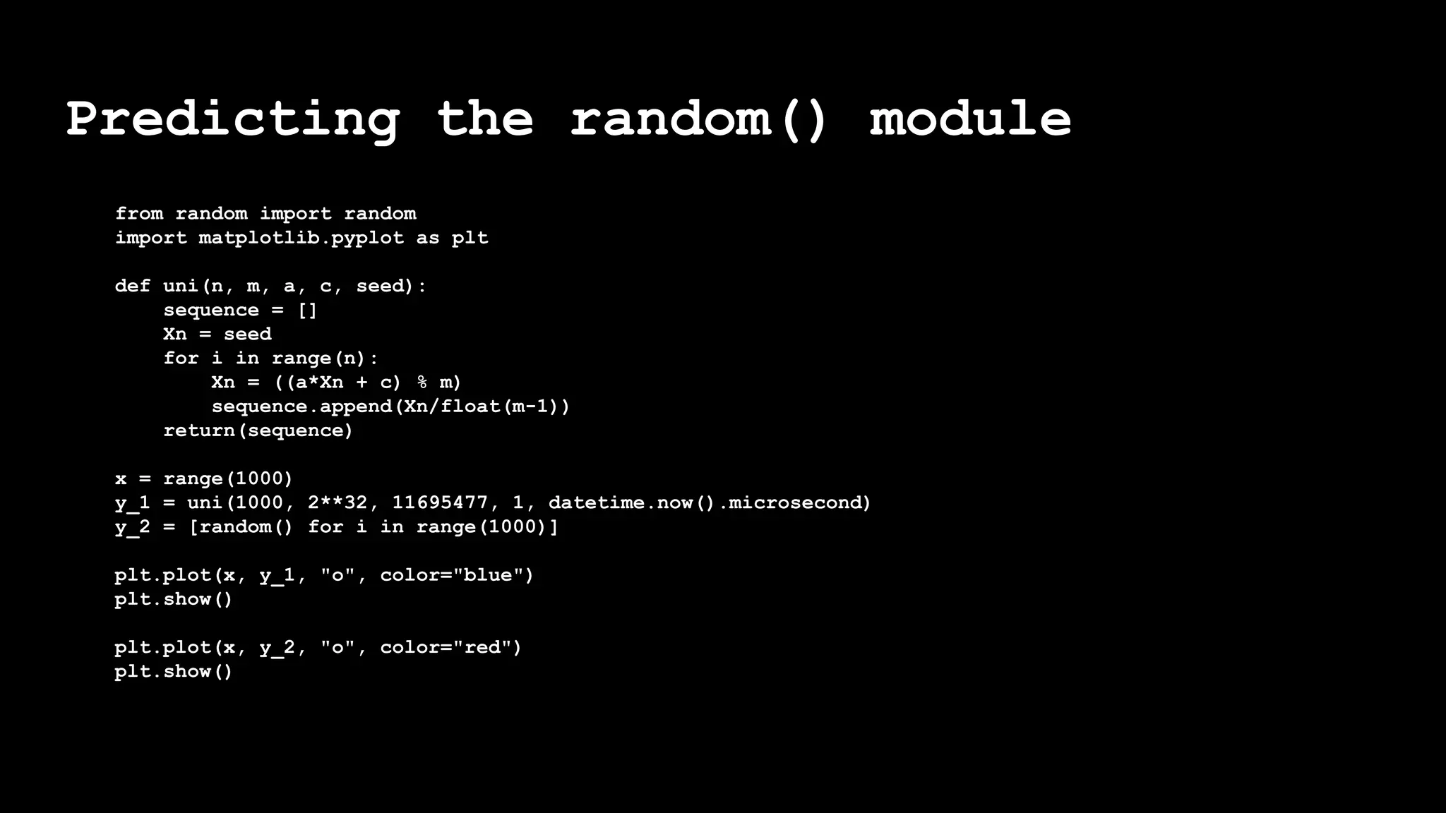 Predicting the random() module
from random import random
import matplotlib.pyplot as plt
def uni(n, m, a, c, seed):
sequence = []
Xn = seed
for i in range(n):
Xn = ((a*Xn + c) % m)
sequence.append(Xn/float(m-1))
return(sequence)
x = range(1000)
y_1 = uni(1000, 2**32, 11695477, 1, datetime.now().microsecond)
y_2 = [random() for i in range(1000)]
plt.plot(x, y_1, "o", color="blue")
plt.show()
plt.plot(x, y_2, "o", color="red")
plt.show()
 