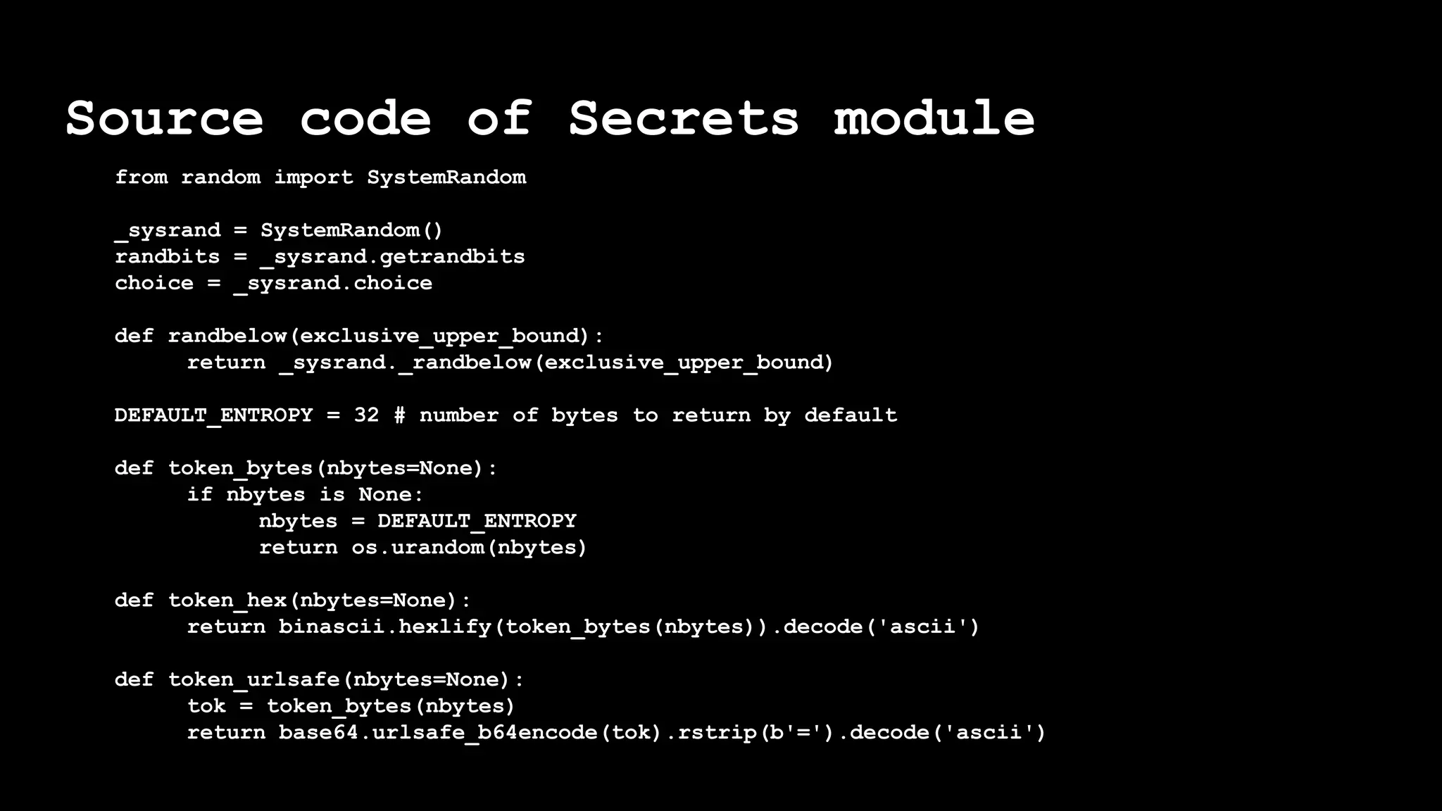 Source code of Secrets module
from random import SystemRandom
_sysrand = SystemRandom()
randbits = _sysrand.getrandbits
choice = _sysrand.choice
def randbelow(exclusive_upper_bound):
return _sysrand._randbelow(exclusive_upper_bound)
DEFAULT_ENTROPY = 32 # number of bytes to return by default
def token_bytes(nbytes=None):
if nbytes is None:
nbytes = DEFAULT_ENTROPY
return os.urandom(nbytes)
def token_hex(nbytes=None):
return binascii.hexlify(token_bytes(nbytes)).decode('ascii')
def token_urlsafe(nbytes=None):
tok = token_bytes(nbytes)
return base64.urlsafe_b64encode(tok).rstrip(b'=').decode('ascii')
 