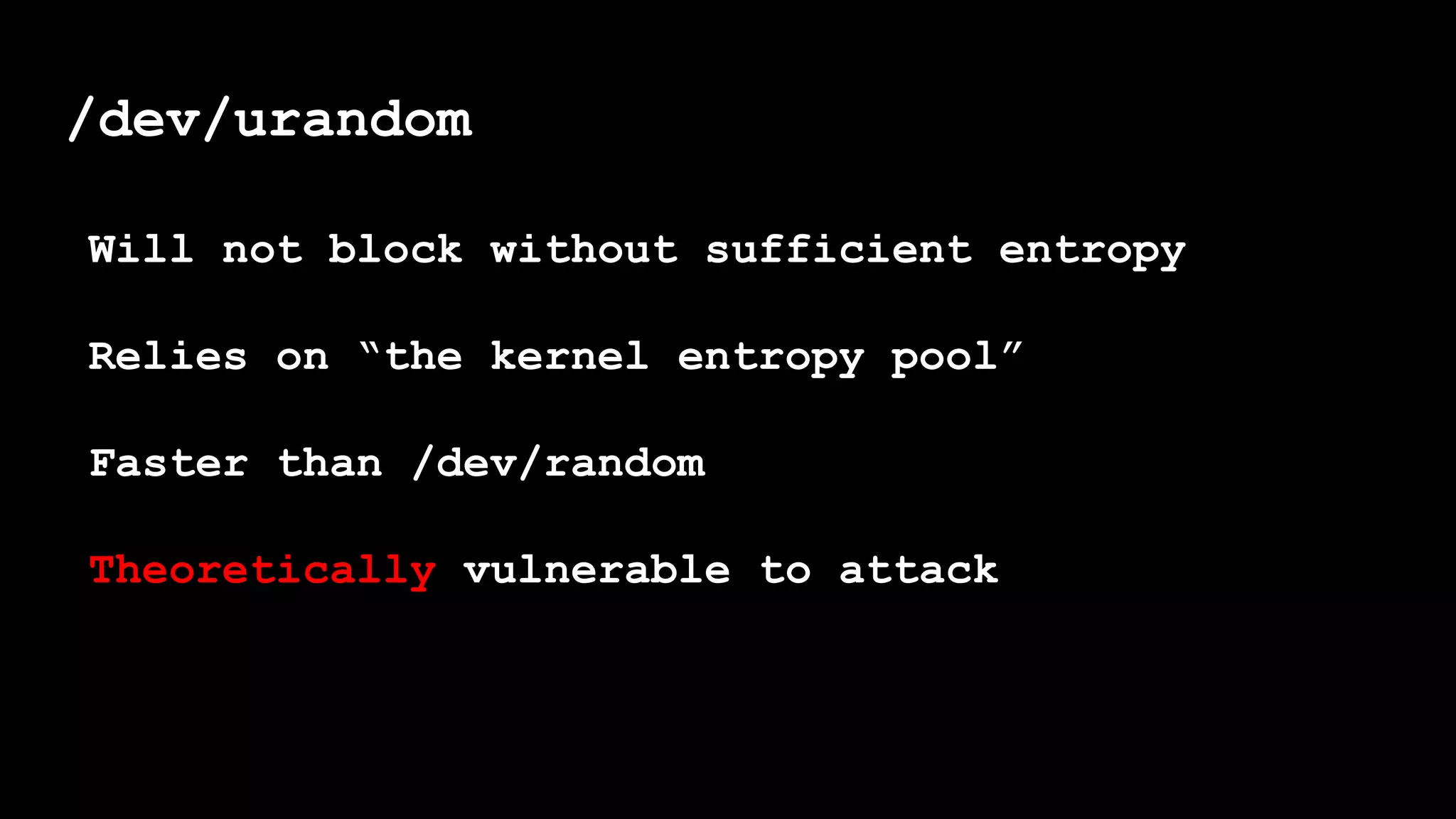 /dev/urandom
Will not block without sufficient entropy
Relies on “the kernel entropy pool”
Faster than /dev/random
Theoretically vulnerable to attack
 