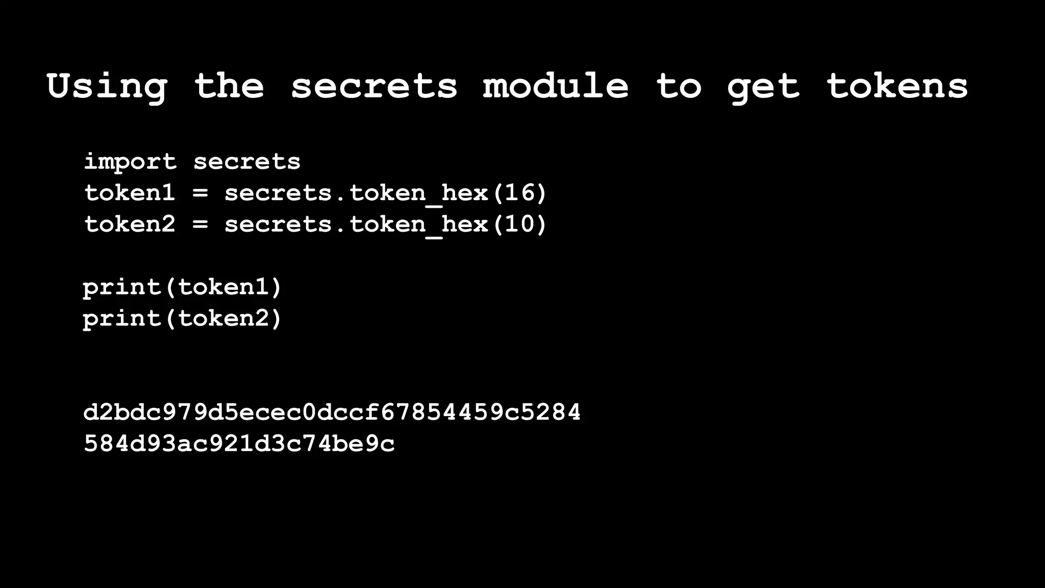 Using the secrets module to get tokens
import secrets
token1 = secrets.token_hex(16)
token2 = secrets.token_hex(10)
print(token1)
print(token2)
d2bdc979d5ecec0dccf67854459c5284
584d93ac921d3c74be9c
 