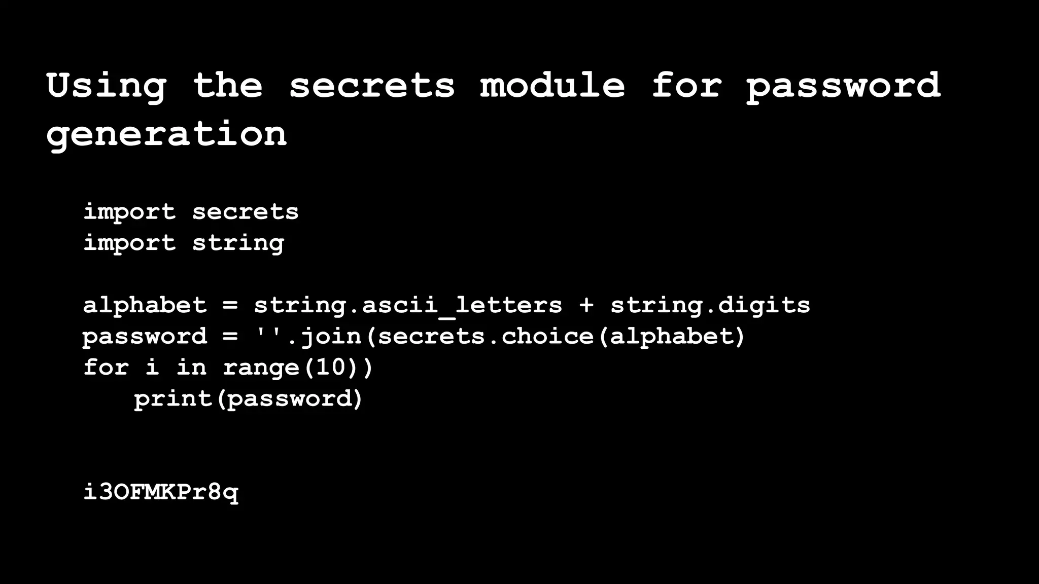 Using the secrets module for password
generation
import secrets
import string
alphabet = string.ascii_letters + string.digits
password = ''.join(secrets.choice(alphabet)
for i in range(10))
print(password)
i3OFMKPr8q
 