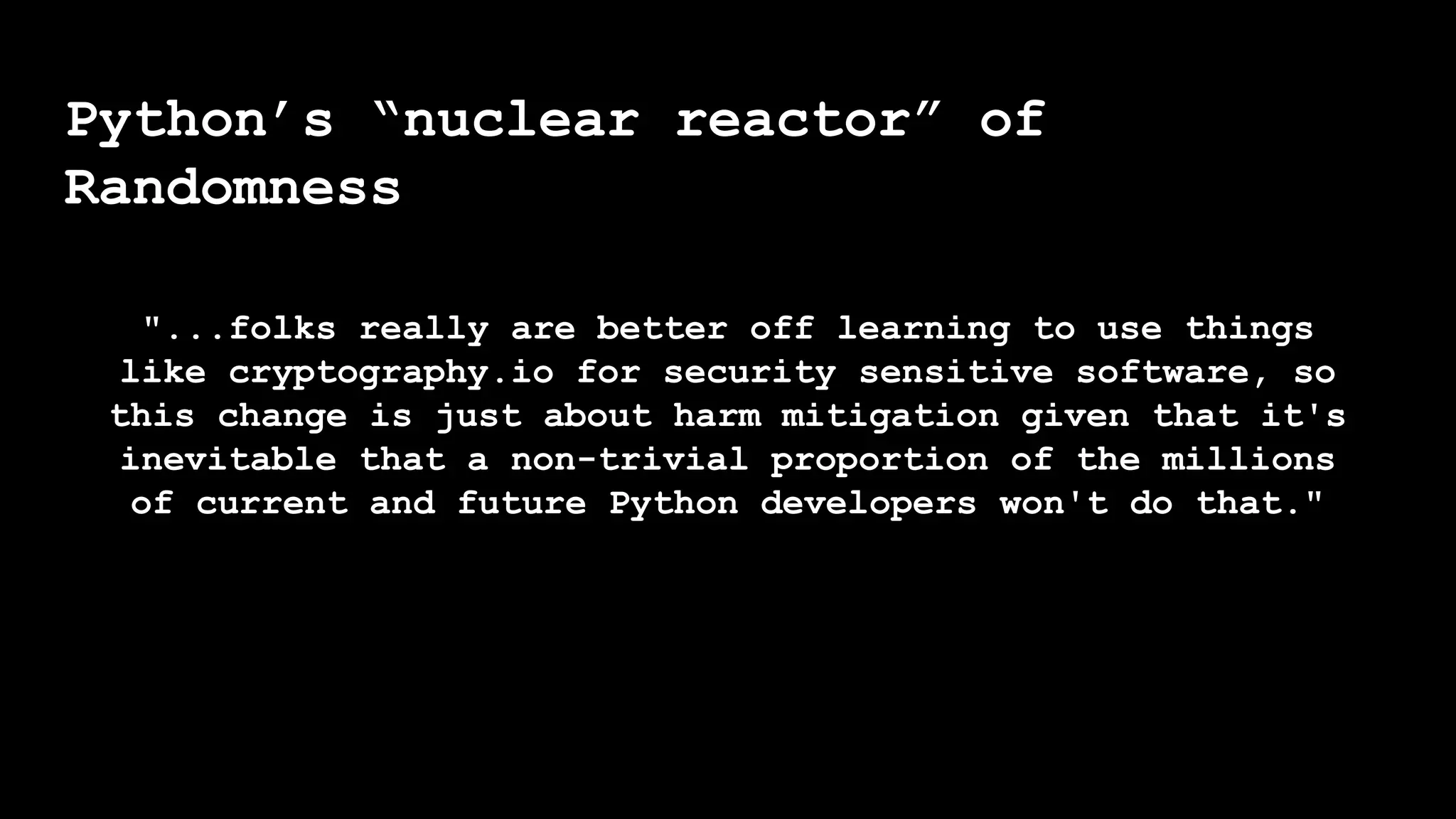 Python’s “nuclear reactor” of
Randomness
"...folks really are better off learning to use things
like cryptography.io for security sensitive software, so
this change is just about harm mitigation given that it's
inevitable that a non-trivial proportion of the millions
of current and future Python developers won't do that."
 