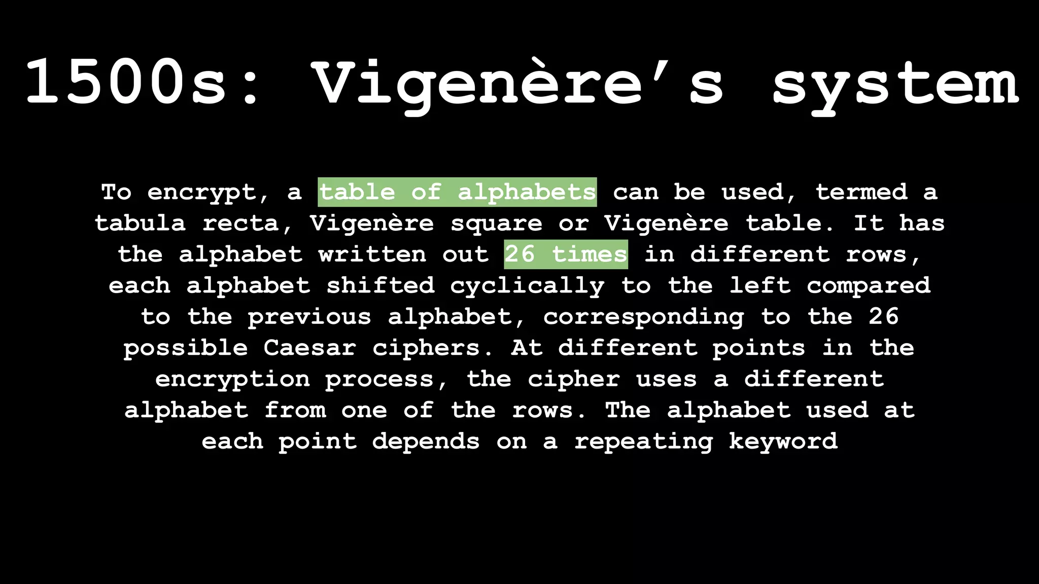 To encrypt, a table of alphabets can be used, termed a
tabula recta, Vigenère square or Vigenère table. It has
the alphabet written out 26 times in different rows,
each alphabet shifted cyclically to the left compared
to the previous alphabet, corresponding to the 26
possible Caesar ciphers. At different points in the
encryption process, the cipher uses a different
alphabet from one of the rows. The alphabet used at
each point depends on a repeating keyword
1500s: Vigenère’s system
 