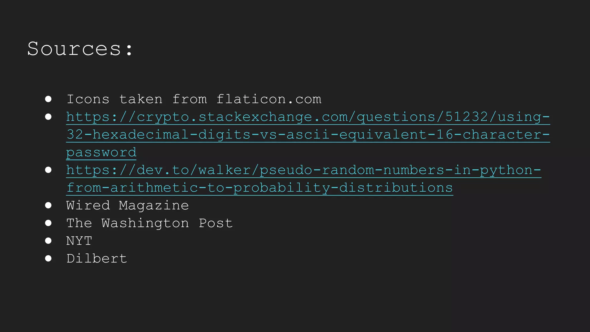 Sources:
● Icons taken from flaticon.com
● https://crypto.stackexchange.com/questions/51232/using-
32-hexadecimal-digits-vs-ascii-equivalent-16-character-
password
● https://dev.to/walker/pseudo-random-numbers-in-python-
from-arithmetic-to-probability-distributions
● Wired Magazine
● The Washington Post
● NYT
● Dilbert
 