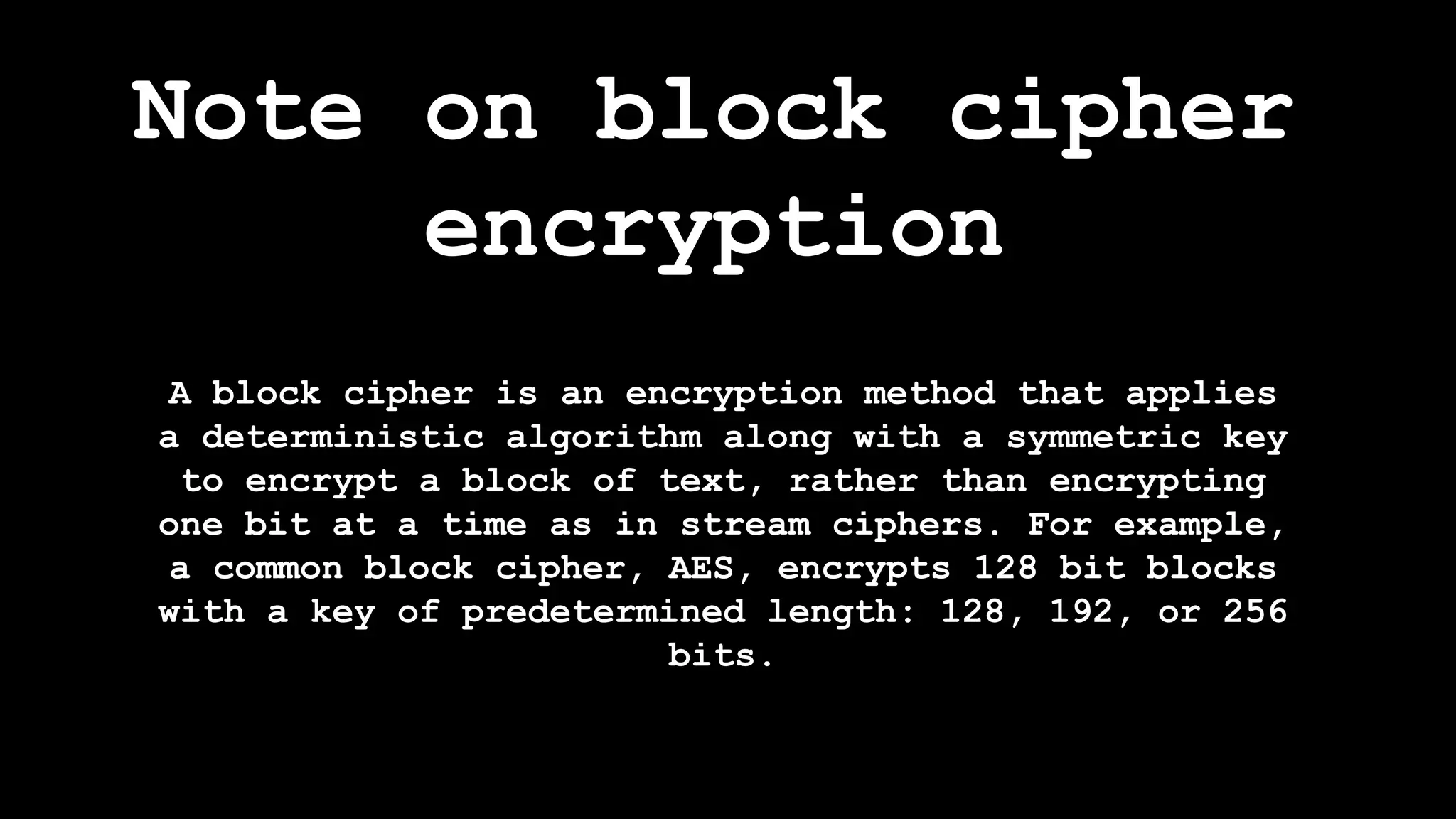 Note on block cipher
encryption
A block cipher is an encryption method that applies
a deterministic algorithm along with a symmetric key
to encrypt a block of text, rather than encrypting
one bit at a time as in stream ciphers. For example,
a common block cipher, AES, encrypts 128 bit blocks
with a key of predetermined length: 128, 192, or 256
bits.
 