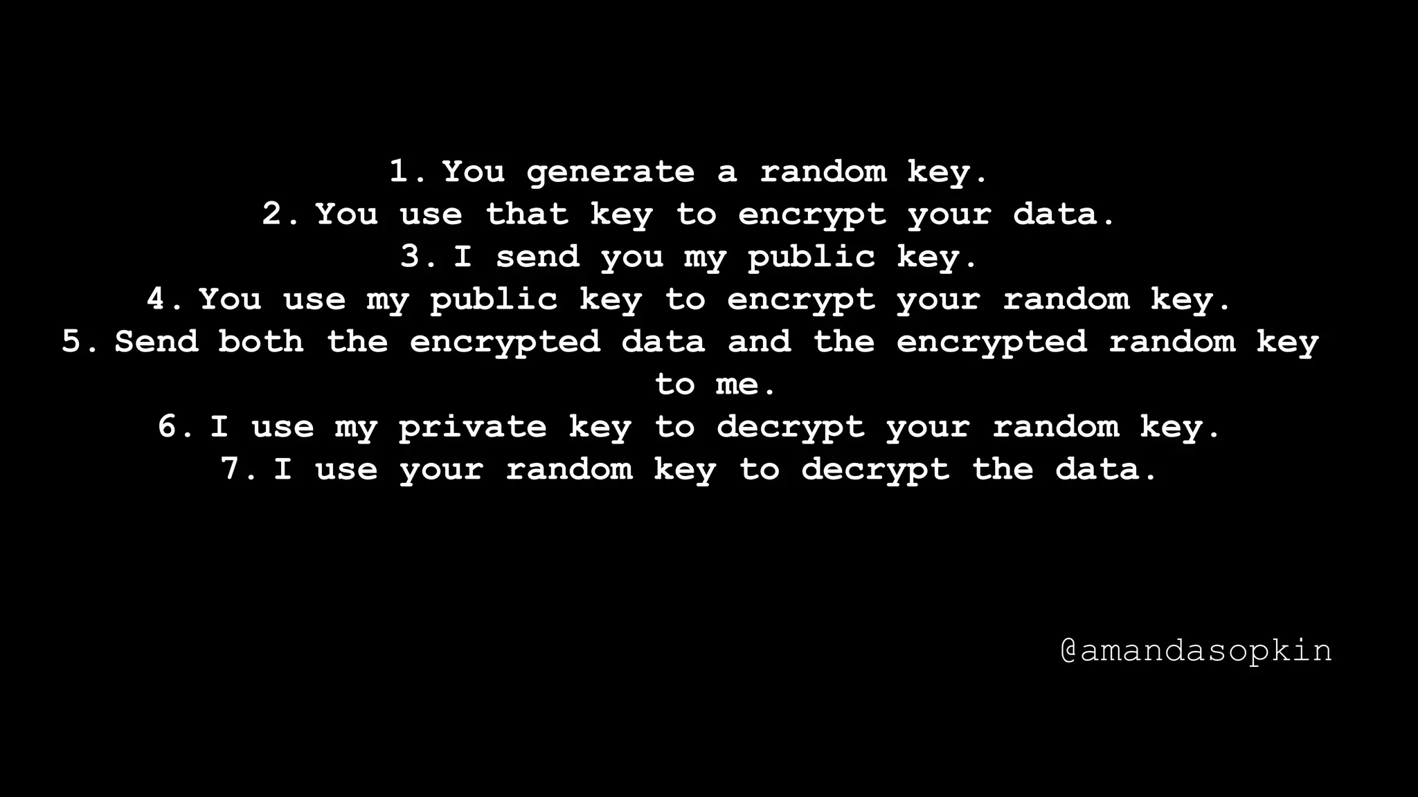 1. You generate a random key.
2. You use that key to encrypt your data.
3. I send you my public key.
4. You use my public key to encrypt your random key.
5. Send both the encrypted data and the encrypted random key
to me.
6. I use my private key to decrypt your random key.
7. I use your random key to decrypt the data.
@amandasopkin
 