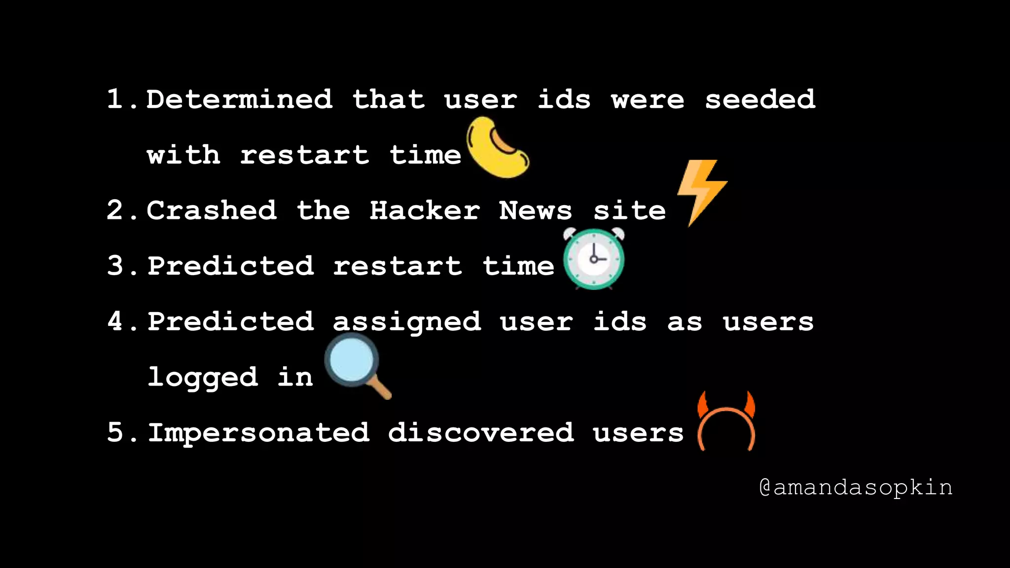 1.Determined that user ids were seeded
with restart time
2.Crashed the Hacker News site
3.Predicted restart time
4.Predicted assigned user ids as users
logged in
5.Impersonated discovered users
@amandasopkin
 