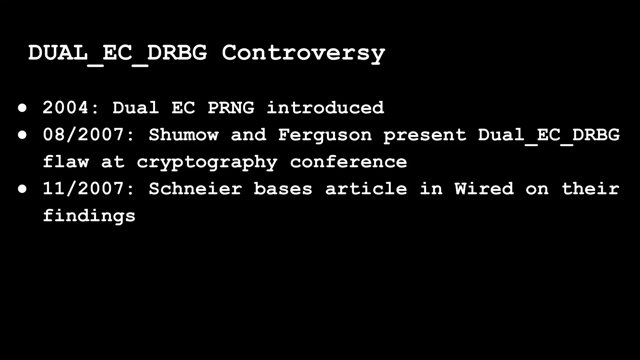 ● 2004: Dual EC PRNG introduced
● 08/2007: Shumow and Ferguson present Dual_EC_DRBG
flaw at cryptography conference
● 11/2007: Schneier bases article in Wired on their
findings
DUAL_EC_DRBG Controversy
 