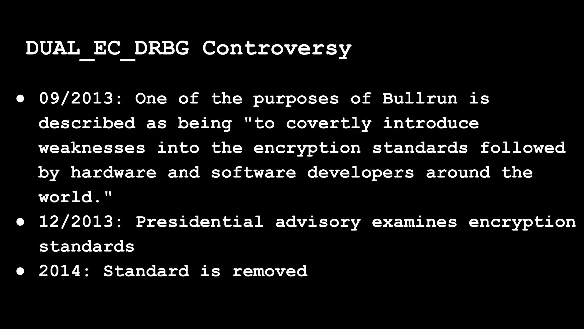 ● 09/2013: One of the purposes of Bullrun is
described as being "to covertly introduce
weaknesses into the encryption standards followed
by hardware and software developers around the
world."
● 12/2013: Presidential advisory examines encryption
standards
● 2014: Standard is removed
DUAL_EC_DRBG Controversy
 