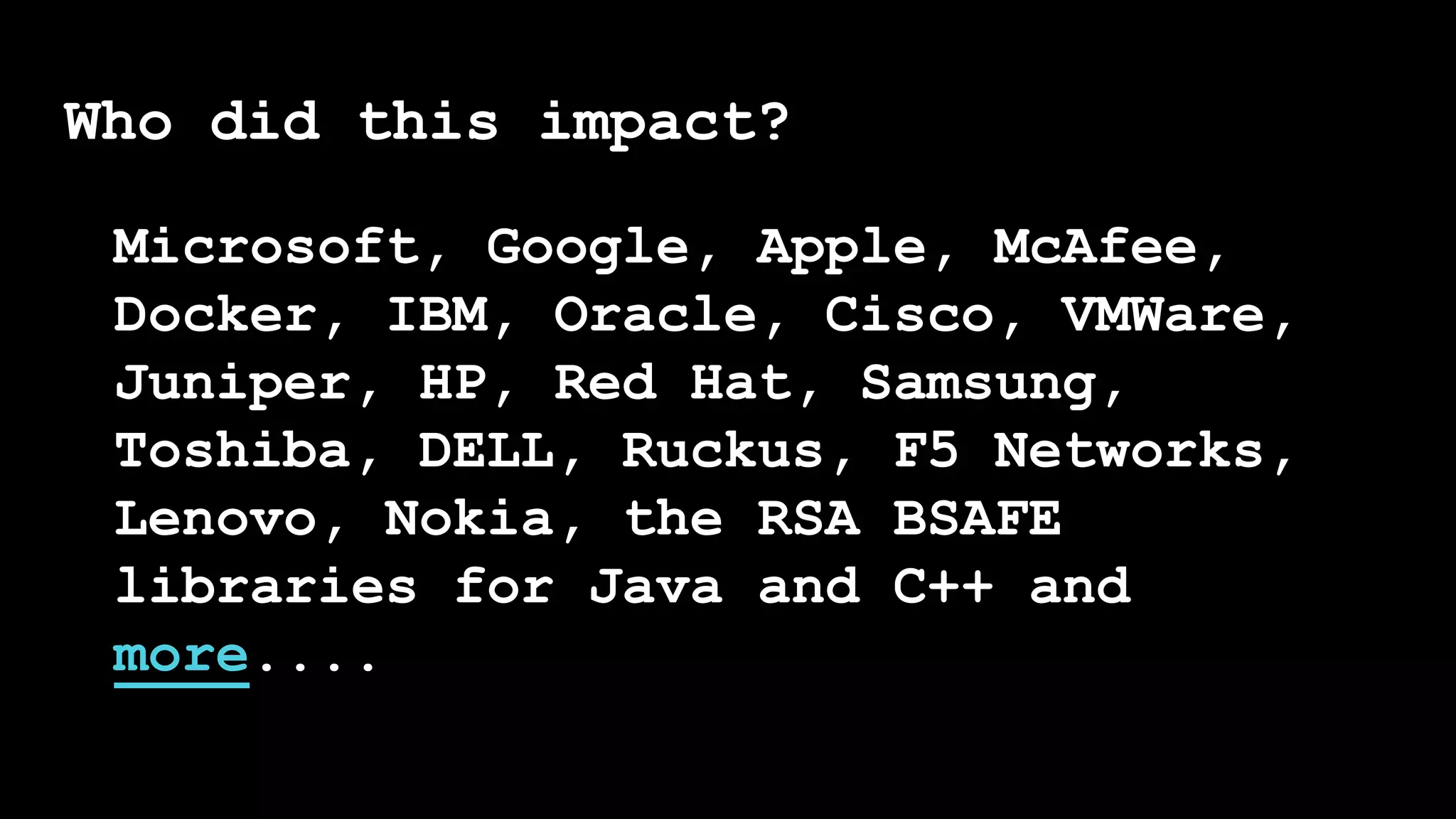 Who did this impact?
Microsoft, Google, Apple, McAfee,
Docker, IBM, Oracle, Cisco, VMWare,
Juniper, HP, Red Hat, Samsung,
Toshiba, DELL, Ruckus, F5 Networks,
Lenovo, Nokia, the RSA BSAFE
libraries for Java and C++ and
more....
 