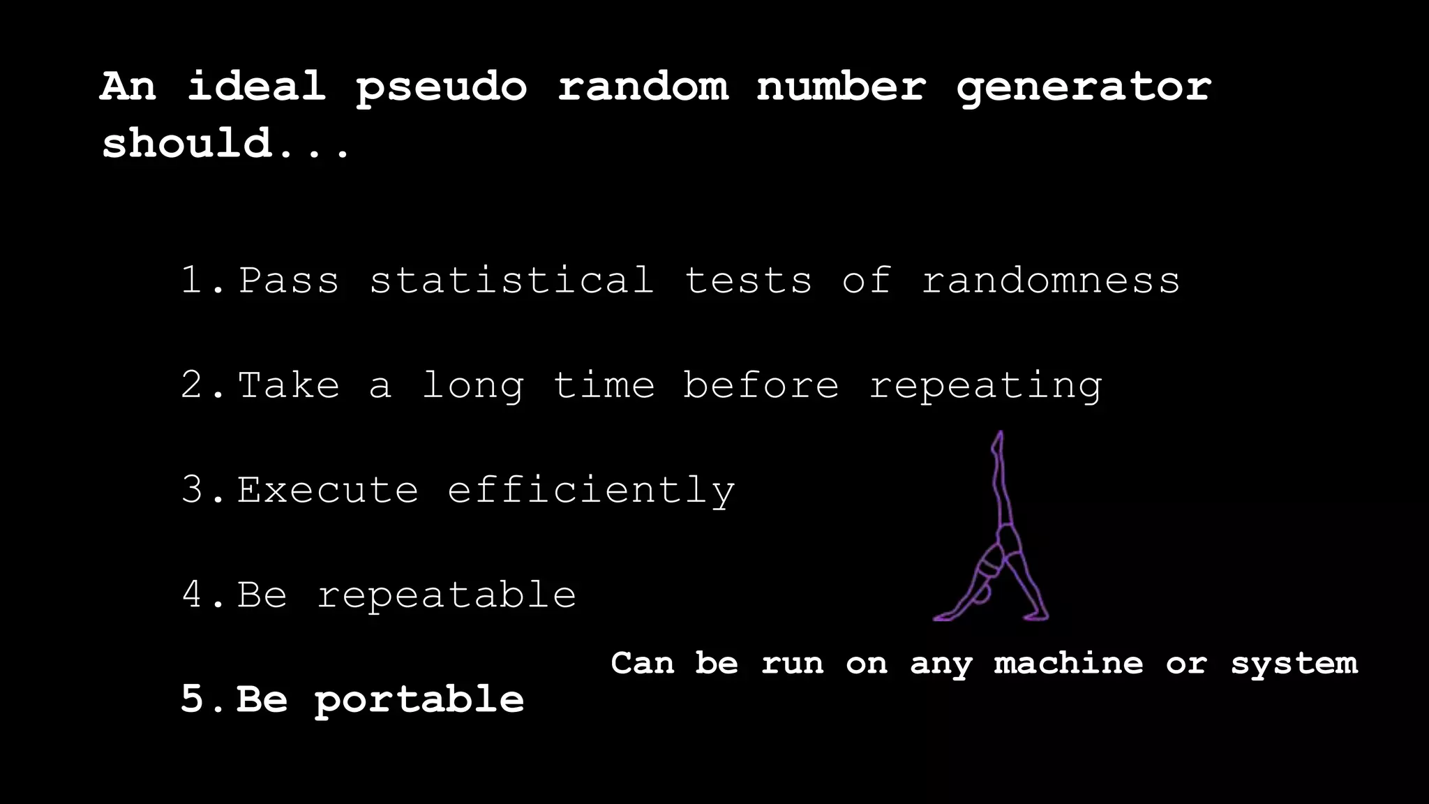 1.Pass statistical tests of randomness
2.Take a long time before repeating
3.Execute efficiently
4.Be repeatable
5.Be portable
An ideal pseudo random number generator
should...
Can be run on any machine or system
 