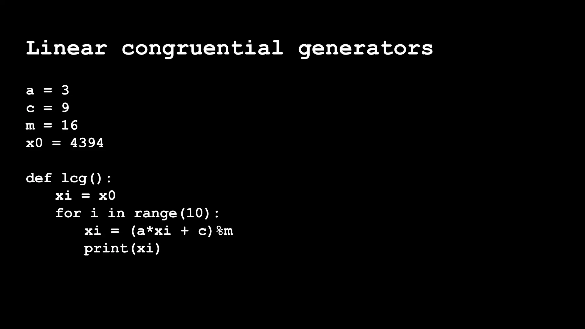 Linear congruential generators
a = 3
c = 9
m = 16
x0 = 4394
def lcg():
xi = x0
for i in range(10):
xi = (a*xi + c)%m
print(xi)
 