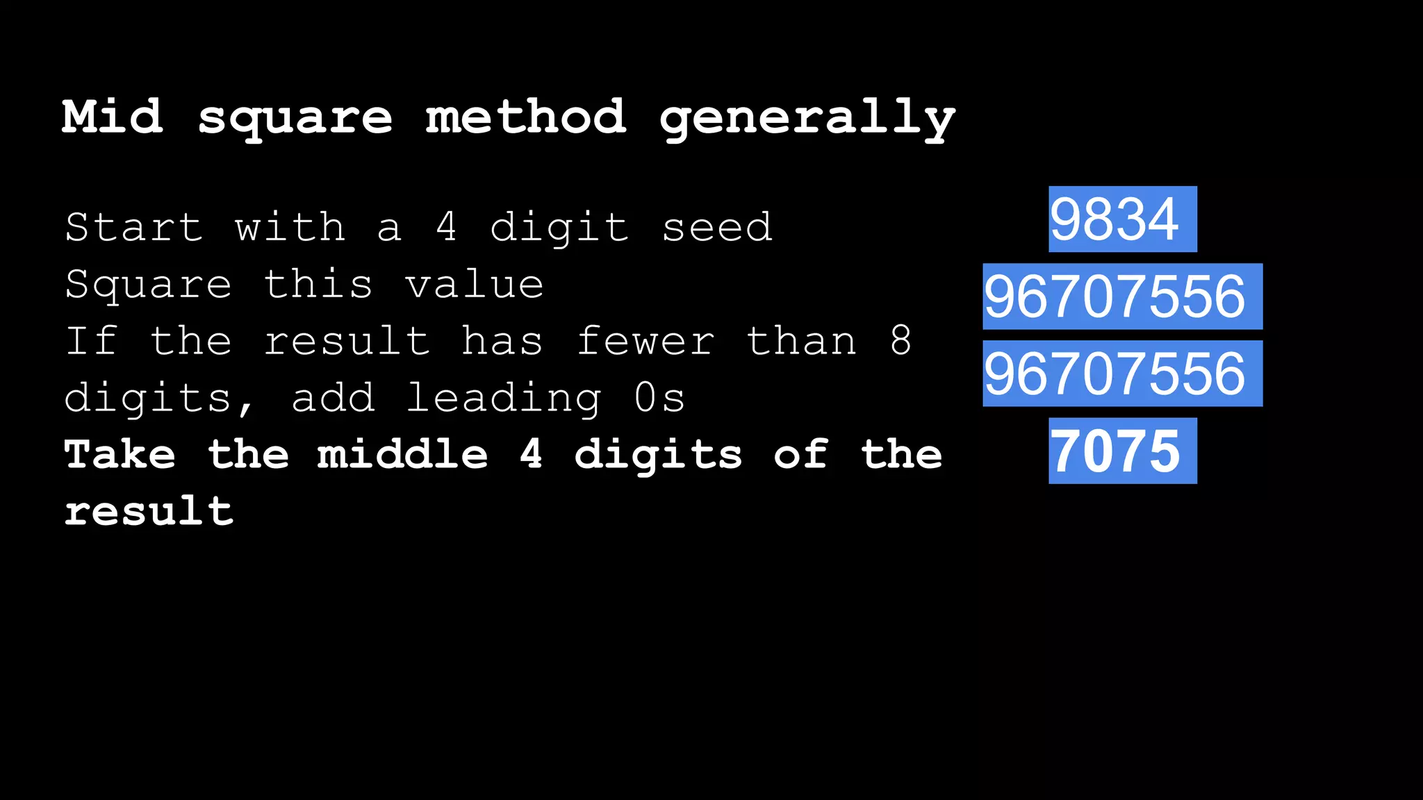 Mid square method generally
Start with a 4 digit seed
Square this value
If the result has fewer than 8
digits, add leading 0s
Take the middle 4 digits of the
result
Start with a 4 digit seed
Square this value
If the result has fewer than 8
digits, add leading 0s
9834
96707556
96707556
7075
 