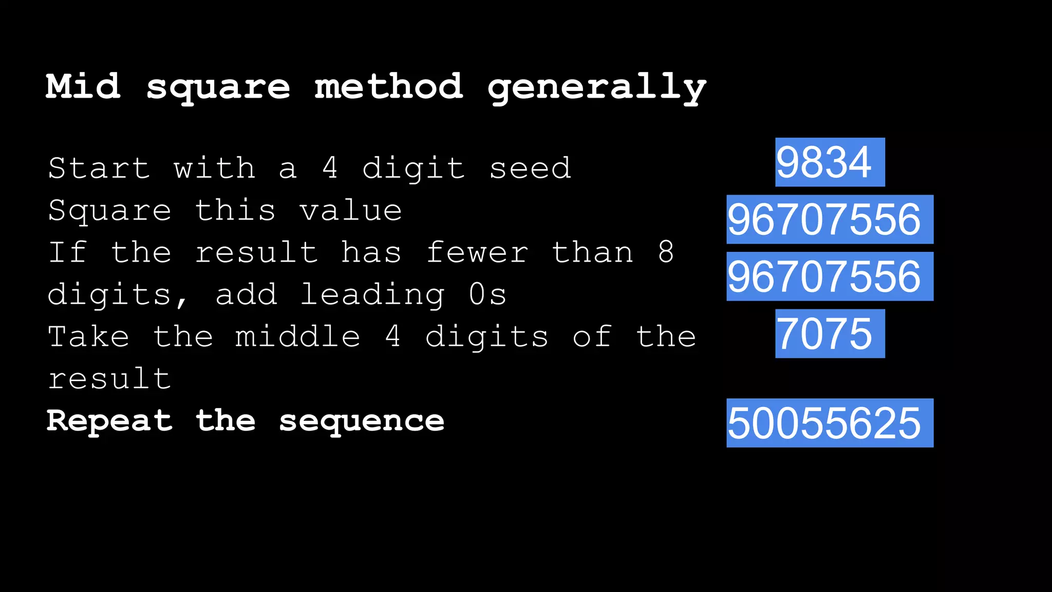 Mid square method generally
Start with a 4 digit seed
Square this value
If the result has fewer than 8
digits, add leading 0s
Take the middle 4 digits of the
result
Repeat the sequence
Start with a 4 digit seed
Square this value
If the result has fewer than 8
digits, add leading 0s
9834
96707556
96707556
7075
50055625
 
