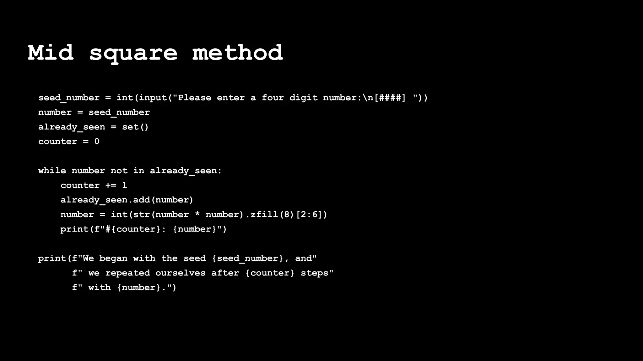 Mid square method
seed_number = int(input("Please enter a four digit number:n[####] "))
number = seed_number
already_seen = set()
counter = 0
while number not in already_seen:
counter += 1
already_seen.add(number)
number = int(str(number * number).zfill(8)[2:6])
print(f"#{counter}: {number}")
print(f"We began with the seed {seed_number}, and"
f" we repeated ourselves after {counter} steps"
f" with {number}.")
 