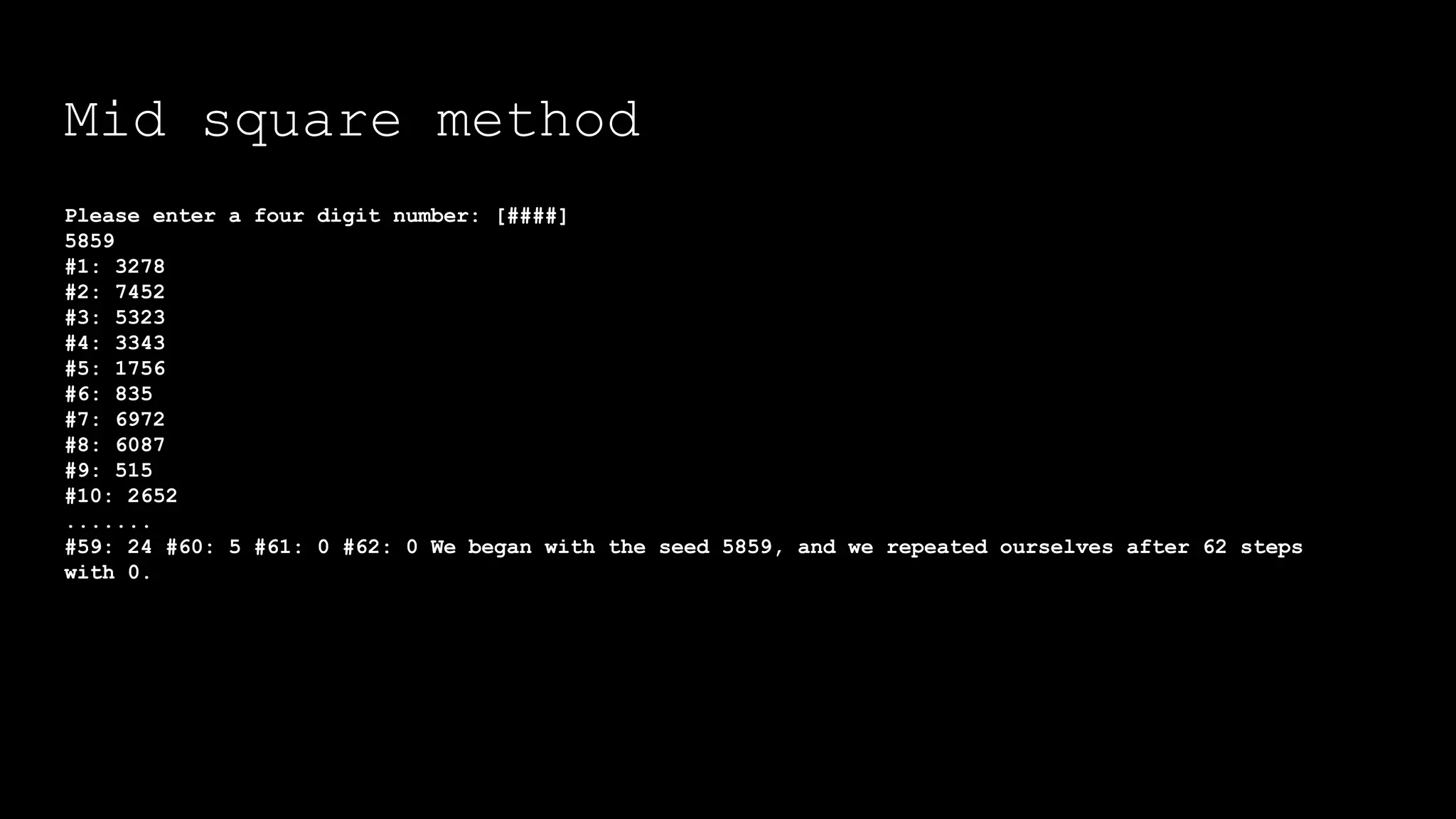 Mid square method
Please enter a four digit number: [####]
5859
#1: 3278
#2: 7452
#3: 5323
#4: 3343
#5: 1756
#6: 835
#7: 6972
#8: 6087
#9: 515
#10: 2652
.......
#59: 24 #60: 5 #61: 0 #62: 0 We began with the seed 5859, and we repeated ourselves after 62 steps
with 0.
 