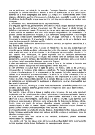 que se verificaram na instituição de seu culto. Domingos González, assombrado com as
acusações da própria consciência, assistiu a todas as solenidades da sua canonização,
sentindo-se o mais desgraçado dos seres. As pompas de acontecimento eram como
espadas intangíveis que lhe atravessassem, de lado a lado, o coração vencido e sofredor.
Os cânticos de glorificação terrena ecoavam-lhe no intimo como soluços- da sombra e da-
amargura.
E, desde essa hora, intensificaram-se-lhe os padecimentos.
Sua angústia agravou-se, primeiramente em virtude da nova posição do círculo familiar. Os
que lhe eram afins pelo sangue entenderam que não mais deviam o tributo comum de
trabalho e realização ao mundo. Como parentes de um santo, não mais quiseram trabalhar.
E essa atitude se estendeu aos seus mais antigos companheiros de comunidade. Os
poucos valores da agremiação religiosa, a que pertencera, desapareceram. Seus colegas
de esforço estacionaram voluntariamente na preguiça criminosa e no hábito das
homenagens sucessivas. O grupo havia produzido um santo: devia ser o bastante para
garantia de uma posição definitiva no Céu.
O Espírito infeliz contemplava semelhante situação, banhado em lágrimas expiatórias. E o
seu martírio continuou.
Sabemos que um apelo da Terra é recebido em nosso meio, tão logo seja expedido por um
coração que se debata nas lutas redentoras do mundo. Se o serviço postal do orbe pode
estar sujeito aos erros de administração, ou à má-vontade de um estafeta, desviando do
seu destino uma mensagem, no plano espiritual não se verificam semelhantes
perturbações. A solicitação justa ou injusta dos homens vem ter conosco pelos fios do
pensamento, na divina claridade do magnetismo universal. E Domingos começou a receber
os pedidos mais imprudentes dos seus numerosos devotos.
A alma desventurada ficou absolutamente presa à Terra e, de instante a instante, era
obrigada a atender aos apelos mais extravagantes e mais absurdos.
Se um criminoso desejava fugir à ação da justiça no mundo, valia-se de Domingos,
invocando-lhe a memória, entre receios e rogativas. As mães desassisadas, que não
cogitaram da educação dos filhos, em pequeninos, lhe rogavam de joelhos a correção tardia
desses filhos transviados em maus caminhos. Os velhacos lhe faziam promessas, a fim de
realizarem um bom negócio. As moças casadouras lhe imploravam a aliança do noivo
rebelde e arredio. Os sacerdotes pediam-lhe a atenção dos superiores. E, finalmente, todos
os sofredores sem consciência lhe suplicavam o afastamento da cruz de provações que
lhes era indispensável.
Chumbado ao mundo, Domingos, durante mais de um século, perambulou pelas casas dos
devotos, pelas estradas desertas, pelos círculos de negócios, pelos covis dos bandidos.
Seu aspecto fazia pena.
Foi quando, então, dirigiu a Jesus a súplica mais fervorosa de sua vida espiritual,
implorando que lhe permitisse voltar à Terra, a fim de esconder no esquecimento da carne
as suas enormes desditas. Queria fugir do plano invisível, detestava o título de santo,
aborrecia todas as homenagens, atormentava-o o altar do mundo. Suas lágrimas eram
amargas e comovedoras, e o Senhor, como sempre, não lhe faltou com a bondade infinita.
Assim como um grupo de amigos influentes procura colocação para o homem
desempregado e aflito no mundo, alguns companheiros dedicados vieram oferecer ao
pobre Espírito sofredor uma reencarnação como escravo, no Brasil.
Domingos González ficou radiante. Chorou de júbilo, de agradecimento a Jesus e, em breve
tempo, tomava a vestimenta escura dos cativos, sentindo-se ditoso e confortado, cheio de
alegria e reconhecimento.
O nosso amigo fizera uma pausa na sua narrativa. Estávamos, porém, altamente
interessados e eu perguntei:
- E o santo está hoje nos planos mais elevados da Espiritualidade? Seria extremamente
curiosa a palavra direta de sua desilusão e de sua experiência valiosa...
 
