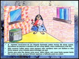 A  menina acocorou-se no ângulo formado pelos muros de duas casas. Encolhera as pernas e sentara-se em cima delas, mas continuava a ter frio.  Não ousava voltar para casa porque não vendera nem um fósforo e não tinha sequer uma moeda para entregar ao pai.  Temia que este lhe desse uma sova. Além disso, em casa fazia quase tanto frio como na rua, porque tinham apenas o telhado para os cobrir.  