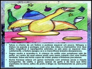 Talvez a chama de um fósforo a pudesse aquecer um pouco. Esfregou o fósforo na parede e protegeu com uma das mãos a chamazinha viva. Que brilho magnífico! A rapariguinha estendeu os pés para os aquecer mas, subitamente, o fósforo apagou-se e a maravilhosa braseira desapareceu. Pegou noutro e acendeu-o. A criança viu então uma sumptuosa sala de jantar, no centro da qual estava posta uma mesa coberta com uma toalha rendada. Sobre ela havia copos de cristal, pratas e finíssimas porcelanas.  Numa travessa estava um ganso recheado com ameixas secas e maçãs fumegantes. De súbito, o ganso, apesar do garfo e da faca que tinha espetados no dorso, saltou do prato e dirigiu-se, bamboleando-se, para junto dela. 