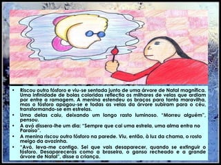 Riscou outro fósforo e viu-se sentada junto de uma árvore de Natal magnífica. Uma infinidade de bolas coloridas reflectia os milhares de velas que ardiam por entre a ramagem. A menina estendeu os braços para tanta maravilha, mas o fósforo apagou-se e todas as velas da árvore subiram para o céu, transformando-se em estrelas. Uma delas caiu, deixando um longo rasto luminoso. “Morreu alguém”, pensou. A avó dissera-lhe um dia: “Sempre que cai uma estrela, uma alma entra no Paraíso”. A menina riscou outro fósforo na parede. Viu, então, à luz da chama, o rosto meigo da avozinha. “ Avó, leva-me contigo. Sei que vais desaparecer, quando se extinguir o fósforo. Desaparecerás como a braseira, o ganso recheado e a grande árvore de Natal”, disse a criança. 