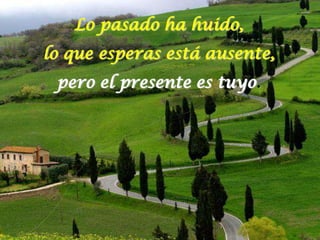Lo pasado ha huido,
lo que esperas está ausente,
 pero el presente es tuyo.
 