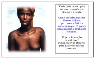 Waris Dirie deixou para
 trás as passarelas, o
   cinema e a moda.

 Como Embaixadora das
     Nações Unidas,
   percorreu a África e
 conseguiu que 15 países
penalizassem a mutilação
        feminina.

   Criou a fundação
     Desert Dawn
(Amanhecer no Deserto)
 para lutar contra essa
       violência.
 