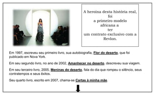 A heroína desta história real,
                                                               foi
                                                      a primeiro modelo
                                                          africana a
                                                               ter
                                                 um contrato exclusivo com a
                                                            Revlon.


Em 1997, escreveu seu primeiro livro, sua autobiografia, Flor do deserto, que foi
publicado em Nova York.
Em seu segundo livro, no ano de 2002, Amanhecer no deserto, descreveu sua viagem.
Em seu terceiro livro, 2005, Meninas do deserto, fala do dia que rompeu o silêncio, seus
contratempos e seus êxitos.
Seu quarto livro, escrito em 2007, chama-se Cartas à minha mãe.
 