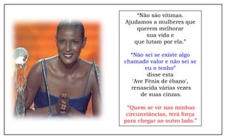 “Não são vítimas.
Ajudamos a mulheres que
    querem melhorar
       sua vida e
   que lutam por ela.”

  “Não sei se existe algo
chamado valor e não sei se
        eu o tenho”
         disse esta
   'Ave Fênix de ébano',
  renascida várias vezes
      de suas cinzas.

 “Quem se vir nas minhas
 circunstâncias, terá força
para chegar ao outro lado.”
 