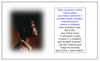 Dirie escreveu vários
      livros sobre
 sua vida e percorre o
 mundo numa batalha,
     sem descanso,
   contra a ablação,
  mas assegura que,
        dia a dia,
    sua única meta
   “é alcançar a paz,
  o amor e o respeito
 que sempre buscou”,
  um dos valores que
   “exijo do mundo,
para mim e para todos”.
 