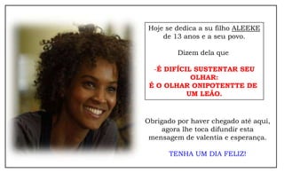 Hoje se dedica a su filho ALEEKE
    de 13 anos e a seu povo.

         Dizem dela que

  -É DIFÍCIL SUSTENTAR SEU
            OLHAR:
 É O OLHAR ONIPOTENTTE DE
           UM LEÃO.


Obrigado por haver chegado até aqui,
     agora lhe toca difundir esta
 mensagem de valentia e esperança.

      TENHA UM DIA FELIZ!
 