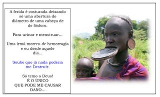 A ferida é costurada deixando
       só uma abertura do
  diâmetro de uma cabeça de
           de fósforo.

  Para urinar e menstruar...

Uma irmã morreu de hemorragia
      e eu desde aquele
            dia...

  Soube que já nada poderia
        me Destruir.

      Só temo a Deus!
        É O ÚNICO
   QUE PODE ME CAUSAR
          DANO…
 
