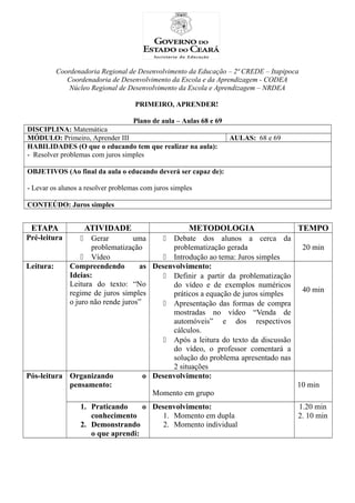 Coordenadoria Regional de Desenvolvimento da Educação – 2ª CREDE – Itapipoca
Coordenadoria de Desenvolvimento da Escola e da Aprendizagem - CODEA
Núcleo Regional de Desenvolvimento da Escola e Aprendizagem – NRDEA
PRIMEIRO, APRENDER!
Plano de aula – Aulas 68 e 69
DISCIPLINA: Matemática
MÓDULO: Primeiro, Aprender III AULAS: 68 e 69
HABILIDADES (O que o educando tem que realizar na aula):
- Resolver problemas com juros simples
OBJETIVOS (Ao final da aula o educando deverá ser capaz de):
- Levar os alunos a resolver problemas com juros simples
CONTEÚDO: Juros simples
ETAPA ATIVIDADE METODOLOGIA TEMPO
Pré-leitura  Gerar uma
problematização
 Vídeo
 Debate dos alunos a cerca da
problematização gerada
 Introdução ao tema: Juros simples
20 min
Leitura: Compreendendo as
Ideias:
Leitura do texto: “No
regime de juros simples
o juro não rende juros”
Desenvolvimento:
 Definir a partir da problematização
do vídeo e de exemplos numéricos
práticos a equação de juros simples
 Apresentação das formas de compra
mostradas no vídeo “Venda de
automóveis” e dos respectivos
cálculos.
 Após a leitura do texto da discussão
do vídeo, o professor comentará a
solução do problema apresentado nas
2 situações
40 min
Pós-leitura Organizando o
pensamento:
Desenvolvimento:
Momento em grupo
10 min
1. Praticando o
conhecimento
2. Demonstrando
o que aprendi:
Desenvolvimento:
1. Momento em dupla
2. Momento individual
1.20 min
2. 10 min
 