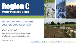 Region CWater Planning Group
Freese and Nichols, Inc. | Alan Plummer Associates, Inc. | CP&Y, Inc. | Cooksey Communications, Inc.,
WATER CONSERVATION IN THE
2016 REGION C WATER PLAN
What’s in the Plan?
How much conservation do we need
and how are we going to get there?
June 23, 2016
 