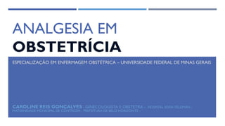 ANALGESIA EM
OBSTETRÍCIA
CAROLINE REIS GONÇALVES - GINECOLOGISTA E OBSTETRA - HOSPITAL SOFIA FELDMAN -
MATERNIDADE MUNICIPAL DE CONTAGEM - PREFEITURA DE BELO HORIZONTE -
ESPECIALIZAÇÃO EM ENFERMAGEM OBSTÉTRICA – UNIVERSIDADE FEDERAL DE MINAS GERAIS
 