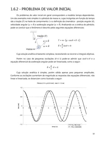 10
1.6.2 - PROBLEMA DE VALOR INICIAL
Os problemas de valor inicial em geral correspondem a modelos tempo-dependentes.
Um dos exemplos mais simples é o pêndulo de massa ݉, cujas incógnitas em função do tempo
são a tração (ܶ) na haste de comprimento ‫ܮ‬ e a definição da cinemática - posição angular (ߠ),
velocidade angular (߱ ൌ ߠሶ) e aceleração angular (ߙ ൌ ߠሷ). Analisando-se a cinética do pêndulo,
pode-se concluir que o fenômeno é descrito pelas seguintes equações diferenciais:
ܶ ൌ ݉ ∙ ൫݃ ∙ cos ߠ + ߠሶ ∙ ‫ܮ‬൯
ߠሷ +
݃
‫ܮ‬
sin ߠ ൌ 0
Cuja solução analítica é bastante complexa, necessitando-se recorrer a integrais elípticas.
Porém no caso de pequenas oscilações (ߠ ≪ 1) pode-se admitir que sin ߠ ≅ ߠ e a
equação diferencial da aceleração angular pode ser linearizada, como a seguir:
ߠሷ +
݃
‫ܮ‬
∙ ߠ ൌ 0
Cuja solução analítica é simples, porém válida apenas para pequenas amplitudes.
Conforme as oscilações aumentam de magnitude as respostas das equações diferenciais, não
linear e linearizada, se distanciam como ilustrado a seguir:
 
