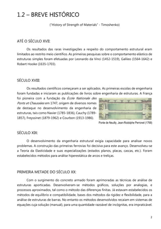 2
1.2 – BREVE HISTÓRICO
(“History of Strength of Materials” - Timoshenko)
ATÉ O SÉCULO XVII:
Os resultados das raras investigações a respeito do comportamento estrutural eram
limitados ao restrito meio científico. As primeiras pesquisas sobre o comportamento elástico de
estruturas simples foram efetuadas por Leonardo da Vinci (1452-1519), Galileo (1564-1642) e
Robert Hooke (1635-1703).
SÉCULO XVIII:
Os resultados científicos começaram a ser aplicados. As primeiras escolas de engenharia
foram fundadas e iniciaram as publicações de livros sobre engenharia de estruturas. A França
foi pioneira com a fundação da École Nationale des
Ponts et Chaussées em 1747, origem de diversos nomes
de destaque no desenvolvimento da engenharia de
estruturas, tais como Navier (1785-1836), Cauchy (1789-
1857), Freyssinet (1879-1962) e Courbon (1913-1986).
Ponte de Neuilly, Jean-Rodolphe Perronet (1768)
SÉCULO XIX:
O desenvolvimento da engenharia estrutural exigia capacidade para analisar novos
problemas. A construção das primeiras ferrovias foi decisiva para este avanço. Desenvolveu-se
a Teoria da Elasticidade e suas especializações (estados planos, placas, cascas, etc.). Foram
estabelecidos métodos para análise hiperestática de arcos e treliças.
PRIMEIRA METADE DO SÉCULO XX:
Com o surgimento do concreto armado foram aprimoradas as técnicas de análise de
estruturas aporticadas. Desenvolveram-se métodos gráficos, soluções por analogias, e
processos aproximados, tal como o método das diferenças finitas. Já estavam estabelecidos os
métodos de equilíbrio e compatibilidade, bases dos métodos da rigidez e flexibilidade, para a
análise de estruturas de barras. No entanto os métodos desenvolvidos recaiam em sistemas de
equações cuja solução (manual), para uma quantidade razoável de incógnitas, era impraticável.
 
