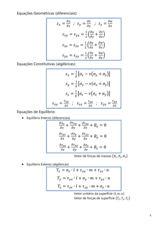 5
Equações Geométricas (diferenciais):
ߝ௫ ൌ
డ௨
డ௫
; ߝ௬ ൌ
డ௩
డ௬
; ߝ௭ ൌ
డ௪
డ௭
ߝ௫௬ ൌ ߝ௬௫ ൌ
ଵ
ଶ
ቀ
డ௨
డ௬
+
డ௩
డ௫
ቁ
ߝ௫௭ ൌ ߝ௭௫ ൌ
ଵ
ଶ
ቀ
డ௨
డ௭
+
డ௪
డ௫
ቁ
ߝ௬௭ ൌ ߝ௭௬ ൌ
ଵ
ଶ
ቀ
డ௩
డ௭
+
డ௪
డ௬
ቁ
Equações Constitutivas (algébricas):
ߝ௫ ൌ
ଵ
ா
ൣߪ௫ − ߥ൫ߪ௬ + ߪ௭൯൧
ߝ௬ ൌ
ଵ
ா
ൣߪ௬ − ߥሺߪ௫ + ߪ௭ሻ൧
ߝ௭ ൌ
ଵ
ா
ൣߪ௭ − ߥ൫ߪ௫ + ߪ௬൯൧
ߝ௫௬ ൌ
ఛೣ೤
ଶீ
; ߝ௫௭ ൌ
ఛೣ೥
ଶீ
; ߝ௬௭ ൌ
ఛ೤೥
ଶீ
Equações de Equilíbrio:
• Equilíbrio Interno (diferenciais)
డఙೣ
డ௫
+
డఛೣ೤
డ௬
+
డఛೣ೥
డ௭
+ ‫ܤ‬௫ ൌ 0
డఛ೤ೣ
డ௫
+
డఙ೤
డ௬
+
డఛ೤೥
డ௭
+ ‫ܤ‬௬ ൌ 0
డఛ೥ೣ
డ௫
+
డఛ೥೤
డ௬
+
డఙ೥
డ௭
+ ‫ܤ‬௭ ൌ 0
Vetor de forças de massas ൫‫ܤ‬௫, ‫ܤ‬௬, ‫ܤ‬௭൯
• Equilíbrio Externo (algébricas)
ܶ௫ ൌ ߪ௫ ∙ ݈ + ߬௫௬ ∙ ݉ + ߬௫௭ ∙ ݊
ܶ௬ ൌ ߬௬௫ ∙ ݈ + ߪ௬ ∙ ݉ + ߬௬௭ ∙ ݊
ܶ௭ ൌ ߬௭௫ ∙ ݈ + ߬௭௬ ∙ ݉ + ߪ௭ ∙ ݊
Vetor unitário da superfície ሺ݈, ݉, ݊ሻ
Vetor de forças de superfície ൫ܶ௫, ܶ௬, ܶ௭൯
 