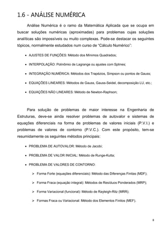 8
1.6 - ANÁLISE NUMÉRICA
Análise Numérica é o ramo da Matemática Aplicada que se ocupa em
buscar soluções numéricas (aproximadas) para problemas cujas soluções
analíticas são impossíveis ou muito complexas. Pode-se destacar os seguintes
tópicos, normalmente estudados num curso de “Cálculo Numérico”:
• AJUSTES DE FUNÇÕES: Método dos Mínimos Quadrados;
• INTERPOLAÇÃO: Polinômio de Lagrange ou ajustes com Splines;
• INTEGRAÇÃO NUMÉRICA: Métodos dos Trapézios, Simpson ou pontos de Gauss;
• EQUAÇÕES LINEARES: Métodos de Gauss, Gauss-Seidel, decomposição LU, etc.;
• EQUAÇÕES NÃO LINEARES: Método de Newton-Raphson;
Para solução de problemas de maior interesse na Engenharia de
Estruturas, deve-se ainda resolver problemas de autovalor e sistemas de
equações diferenciais na forma de problemas de valores iniciais (P.V.I.) e
problemas de valores de contorno (P.V.C.). Com este propósito, tem-se
resumidamente os seguintes métodos principais:
• PROBLEMA DE AUTOVALOR: Método de Jacobi;
• PROBLEMA DE VALOR INICIAL: Método de Runge-Kutta;
• PROBLEMA DE VALORES DE CONTORNO:
Forma Forte (equações diferenciais): Método das Diferenças Finitas (MDF);
Forma Fraca (equação integral): Métodos de Resíduos Ponderados (MRP);
Forma Variacional (funcional): Método de Rayleigh-Ritz (MRR);
Formas Fraca ou Variacional: Método dos Elementos Finitos (MEF).
 