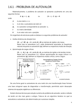 9
1.6.1 - PROBLEMA DE AUTOVALOR
Matematicamente, o problema de autovalor se apresenta usualmente em uma das
seguintes formas:
࡭ ∙ ࣘ௜ ൌ ߣ௜ ∙ ࣘ௜ ou ሺ࡭ − ߣ௜ ∙ ࡵሻ ∙ ࣘ௜ ൌ ૙
onde:
࡭ é uma matriz ݊ × ݊
ߣ௜ é um dos ݊ autovalores da matriz ࡭
ࣘ௜ é o autovetor correspondente ao autovalor ߣ௜
ࡵ é a matriz identidade
૙ é um vetor nulo com ݊ posições
Em engenharia de estruturas pode-se destacar os seguintes problemas de autovalor:
• Análise dinâmica da vibração livre:
ሺࡷ − ω௜
ଶ
∙ ࡹሻ ∙ ࣘ௜ ൌ ૙ , sendo ࡷ e ࡹ as matrizes de rigidez e de massa.
Neste caso os autovalores ሺω௜
ଶሻ estão diretamente associados às frequências
naturais enquanto os autovetores ሺࣘ௜ሻ definem os respectivos modos de vibração;
• Aproximação de cargas críticas:
ሺࡷ − ߣ௜ ∙ ࡷ࣌ሻ ∙ ࣘ௜ ൌ ૙ , sendo ࡷ e ࡷ࣌ as matrizes de rigidez e de tensões iniciais.
Neste caso os autovalores ሺߣ௜ሻ indicam aproximações de cargas críticas e os
autovetores ሺࣘ௜ሻ definem os respectivos modos críticos, como a seguir:
De uma forma geral os autovetores de uma matriz de uma transformação linear formam
uma base ortogonal capaz de diagonalizar a transformação, permitindo assim desacoplar
sistemas de equações algébricas ou diferenciais.
Existem diversas técnicas para solução numérica do problema de autovalor, sendo o método
de Jacobi um dos mais gerais e antigos. Trata-se de um algoritmo iterativo no qual os
autovalores e autovetores são determinados por sucessivas rotações.
 