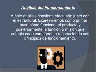 Análisis del Funcionamiento
A éste análisis conviene efectuarlo junto con
el estructural. Expresaremos como primer
paso cómo funciona el producto y
posteriormente la función o misión que
cumple cada componente reconociendo sus
principios de funcionamiento.
 